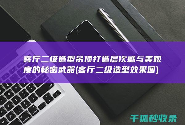 客厅二级造型吊顶 打造层次感与美观度的秘密武器 (客厅二级造型效果图)