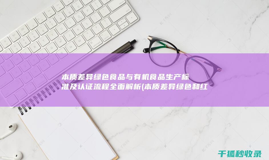 本质差异 绿色食品与有机食品 生产标准及认证流程全面解析 (本质差异绿色和红色)