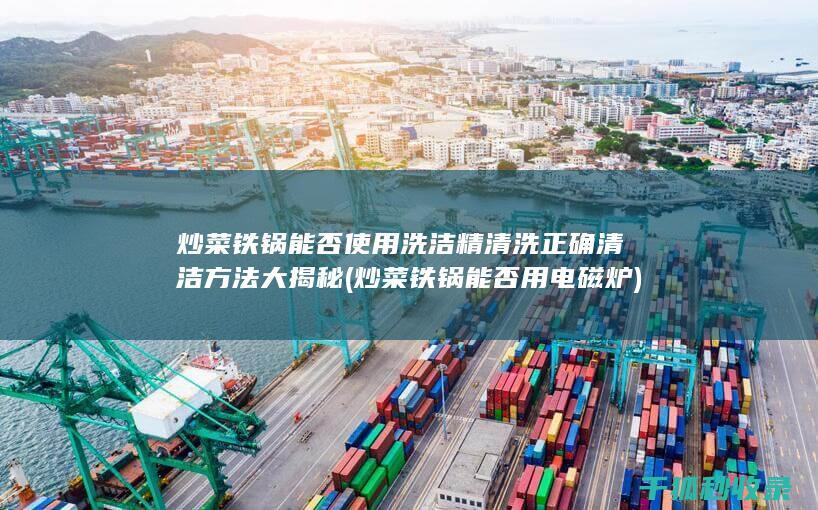 炒菜铁锅能否使用洗洁精清洗 正确清洁方法大揭秘 (炒菜铁锅能否用电磁炉)