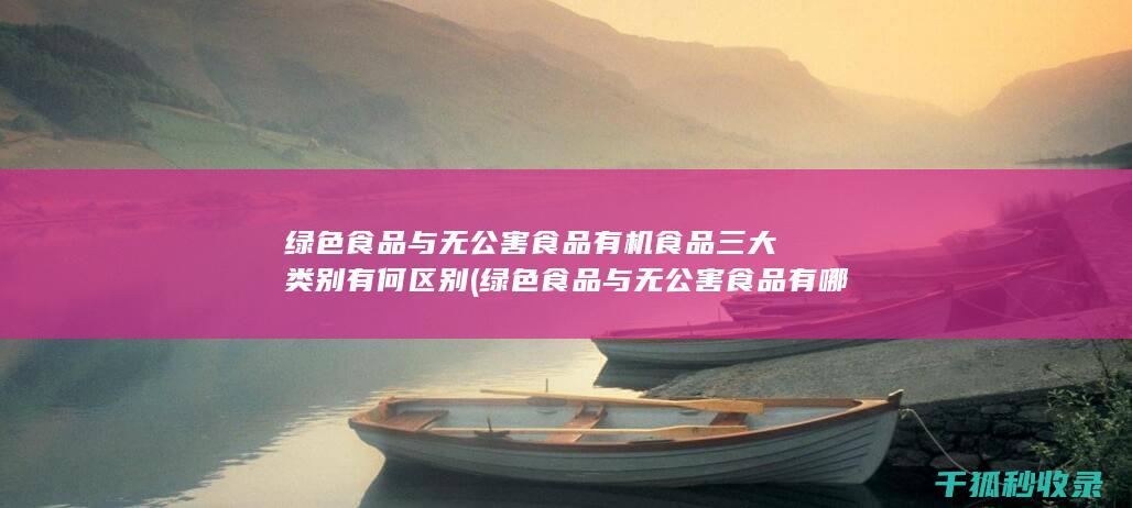 绿色食品与无公害食品 有机食品 三大类别有何区别 (绿色食品与无公害食品有哪些的区别?)