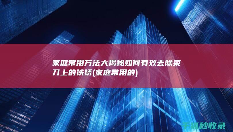 家庭常用方法大揭秘 如何有效去除菜刀上的铁锈 (家庭常用的)