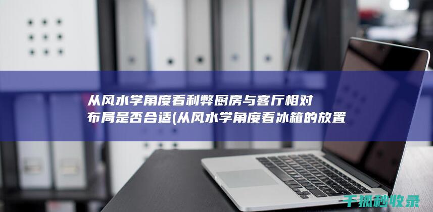 从风水学角度看利弊 厨房与客厅相对布局是否合适 (从风水学角度看冰箱的放置位置)