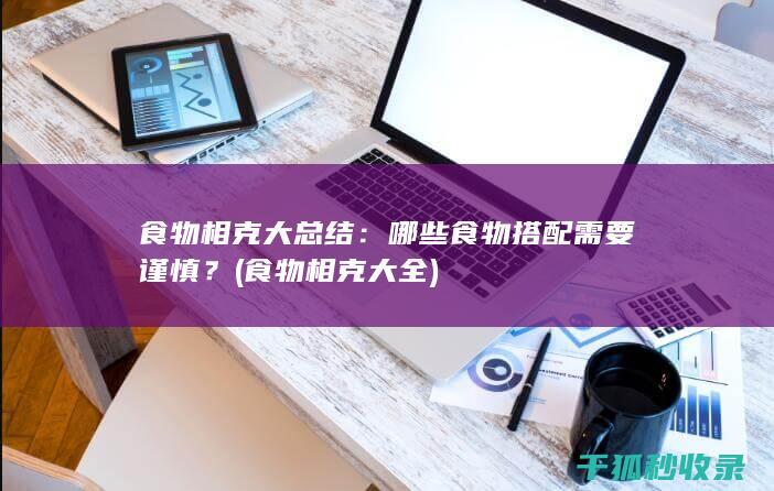 食物相克大总结：哪些食物搭配需要谨慎？ (食物相克大全)