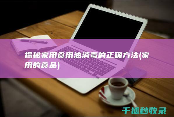 揭秘家用食用油消毒的正确方法 (家用的食品)