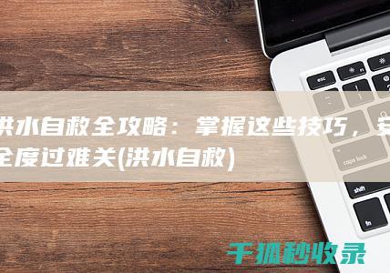 洪水自救全攻略：掌握这些技巧，安全度过难关 (洪水 自救)