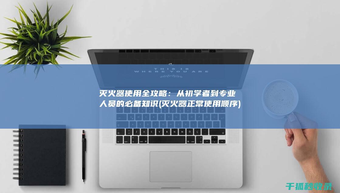 灭火器使用全攻略：从初学者到专业人员的必备知识 (灭火器正常使用顺序)