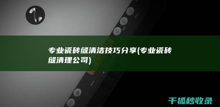 专业瓷砖缝清洁技巧分享 (专业瓷砖缝清理公司)