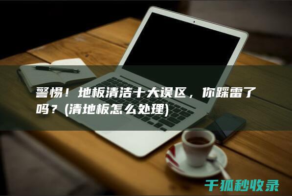 警惕！地板清洁十大误区，你踩雷了吗？ (清地板怎么处理)