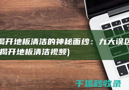 揭开地板清洁的神秘面纱：九大误区 (揭开地板清洁视频)