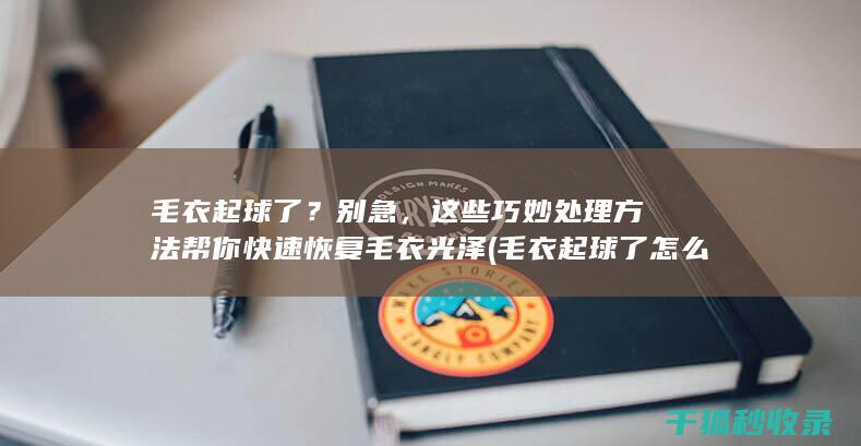 毛衣起球了？别急，这些巧妙处理方法帮你快速恢复毛衣光泽 (毛衣起球了怎么办)