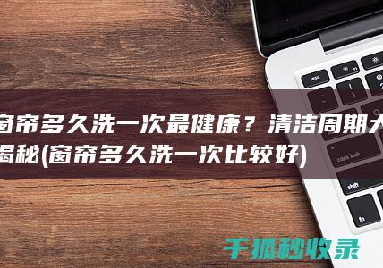 窗帘多久洗一次最健康？清洁周期大揭秘 (窗帘多久洗一次比较好)