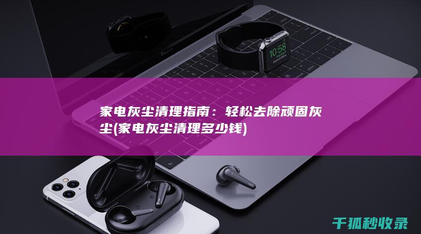 家电灰尘清理指南：轻松去除顽固灰尘 (家电灰尘清理多少钱)