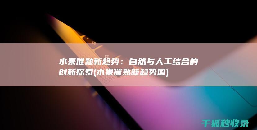 水果催熟新趋势：自然与人工结合的创新探索 (水果催熟新趋势图)