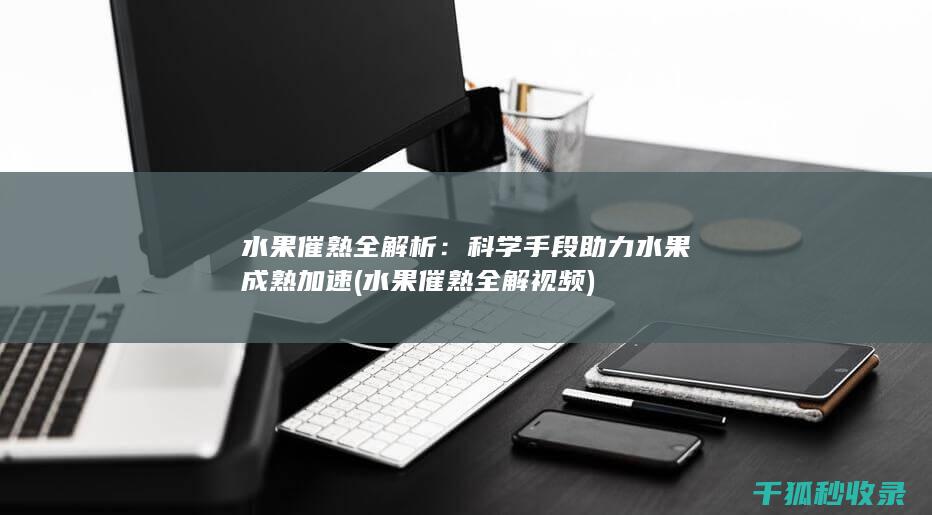 水果催熟全解析：科学手段助力水果成熟加速 (水果催熟全解视频)