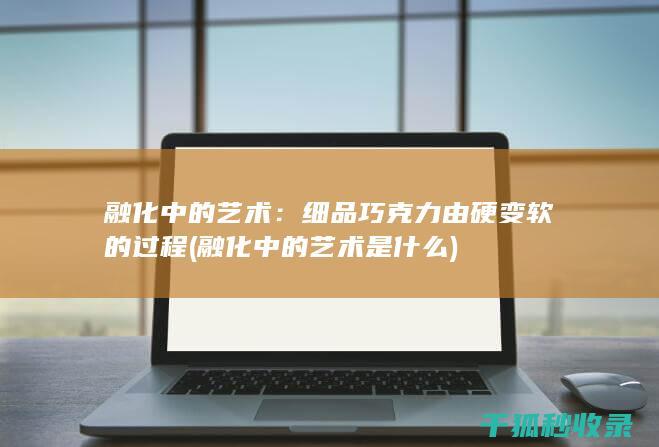融化中的艺术：细品巧克力由硬变软的过程 (融化中的艺术是什么)