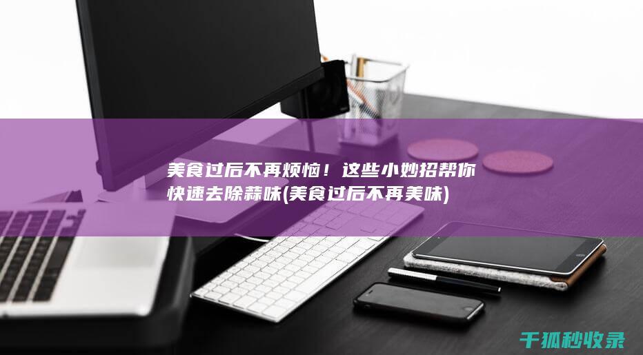 美食过后不再烦恼！这些小妙招帮你快速去除蒜味 (美食过后不再美味)