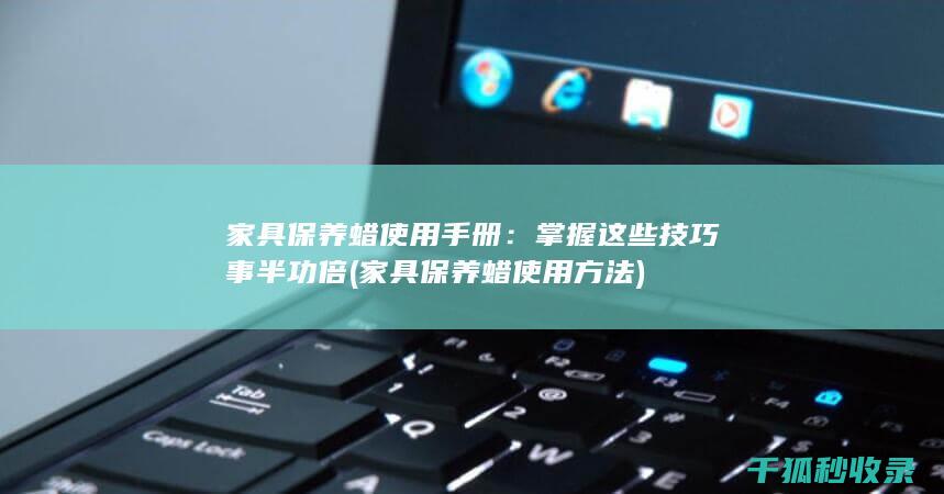 家具保养蜡使用手册：掌握这些技巧事半功倍 (家具保养蜡使用方法)