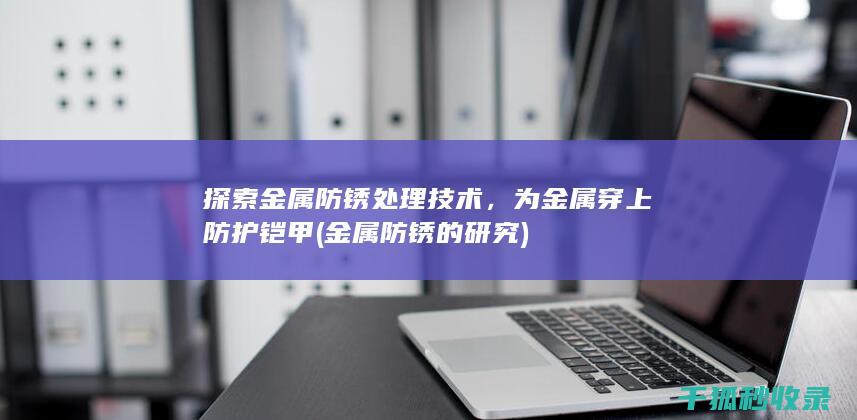 探索金属防锈处理技术，为金属穿上防护铠甲 (金属防锈的研究)