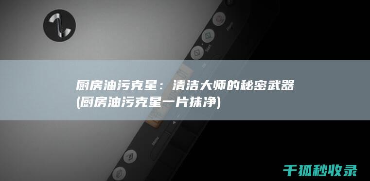 厨房油污克星：清洁大师的秘密武器 (厨房油污克星一片抹净)