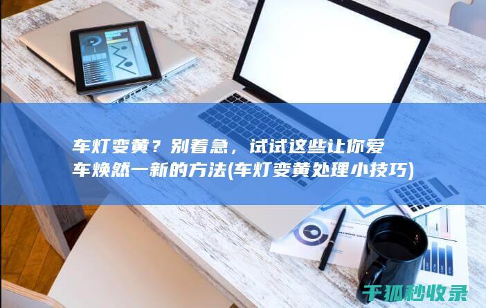 车灯变黄？别着急，试试这些让你爱车焕然一新的方法 (车灯变黄处理小技巧)
