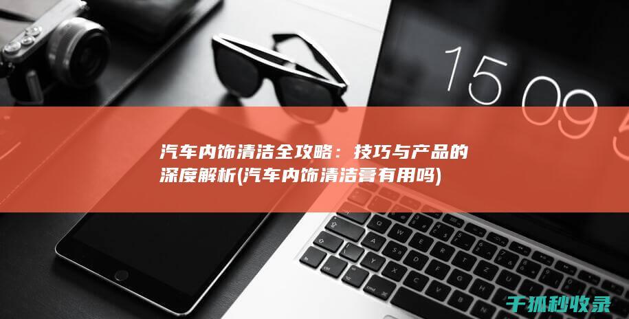 汽车内饰清洁全攻略：技巧与产品的深度解析 (汽车内饰清洁膏有用吗)