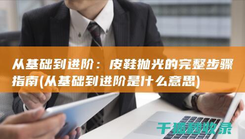 从基础到进阶：皮鞋抛光的完整步骤指南 (从基础到进阶是什么意思)