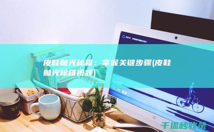 皮鞋抛光秘籍：掌握关键步骤 (皮鞋抛光秘籍视频)