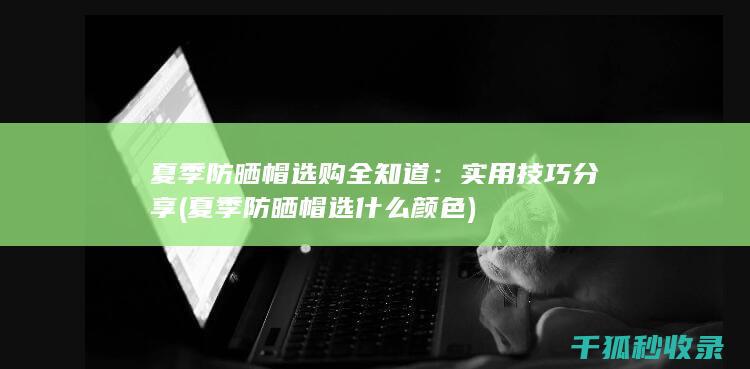 夏季防晒帽选购全知道：实用技巧分享 (夏季防晒帽选什么颜色)