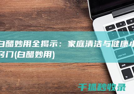 白醋妙用全揭示：家庭清洁与健康小窍门 (白醋 妙用)