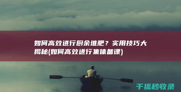 如何高效进行厨余堆肥？实用技巧大揭秘 (如何高效进行集体备课)