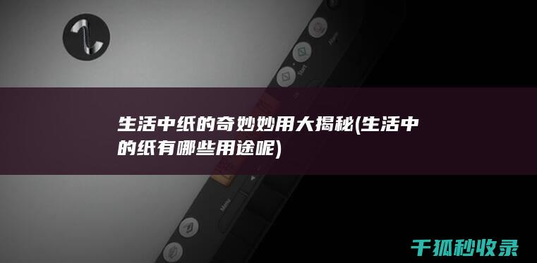 生活中纸的奇妙妙用大揭秘 (生活中的纸有哪些用途呢)