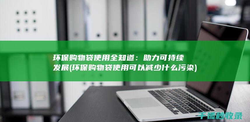 环保购物袋使用全知道：助力可持续发展 (环保购物袋使用可以减少什么污染)