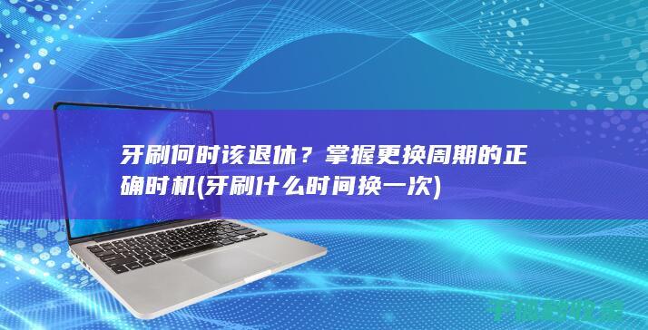 牙刷何时该退休？掌握更换周期的正确时机 (牙刷什么时间换一次)