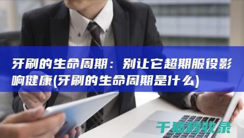 牙刷的生命周期：别让它超期服役影响健康 (牙刷的生命周期是什么)