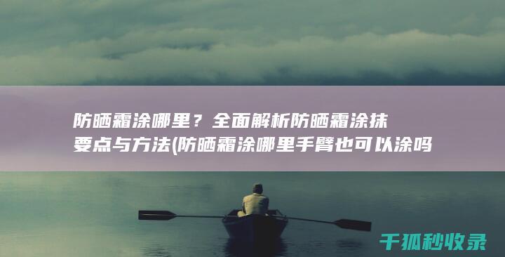 防晒霜涂哪里？全面解析防晒霜涂抹要点与方法 (防晒霜涂哪里手臂也可以涂吗)