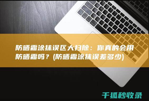 防晒霜涂抹误区大扫除：你真的会用防晒霜吗？ (防晒霜涂抹误差多少)