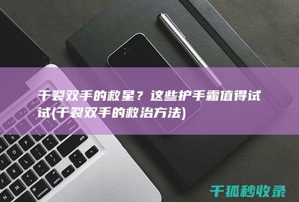 干裂双手的救星？这些护手霜值得试试 (干裂双手的救治方法)