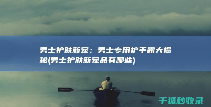 男士护肤新宠：男士专用护手霜大揭秘 (男士护肤新宠品有哪些)