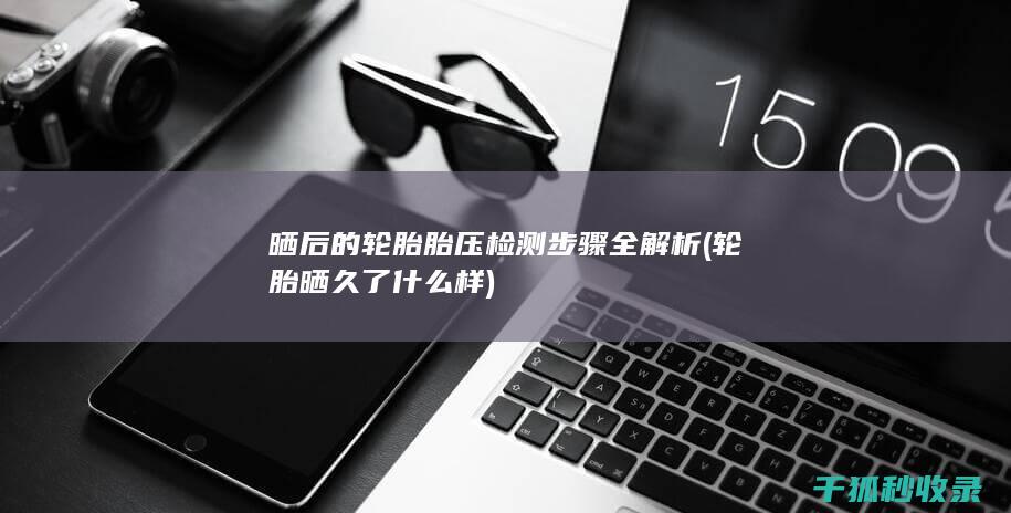 晒后的轮胎胎压检测步骤全解析 (轮胎晒久了什么样)