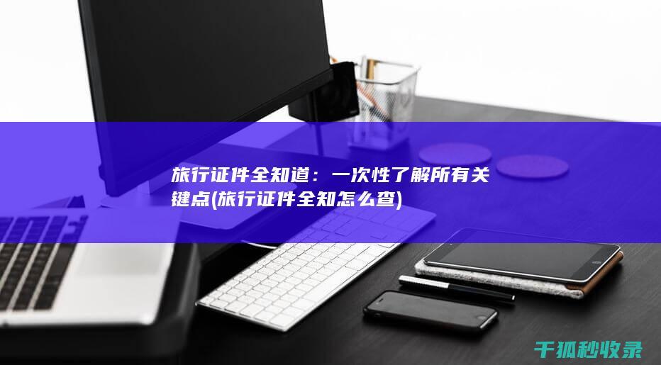 旅行证件全知道：一次性了解所有关键点 (旅行证件全知怎么查)
