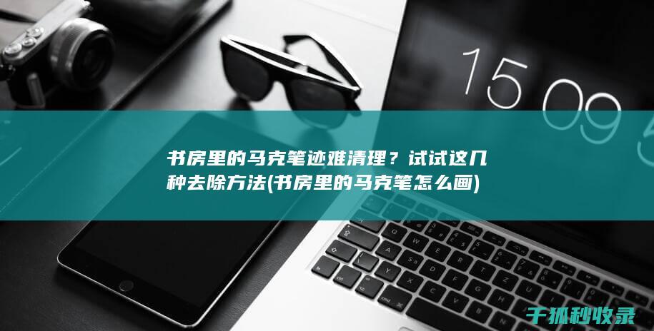 书房里的马克笔迹难清理？试试这几种去除方法 (书房里的马克笔怎么画)
