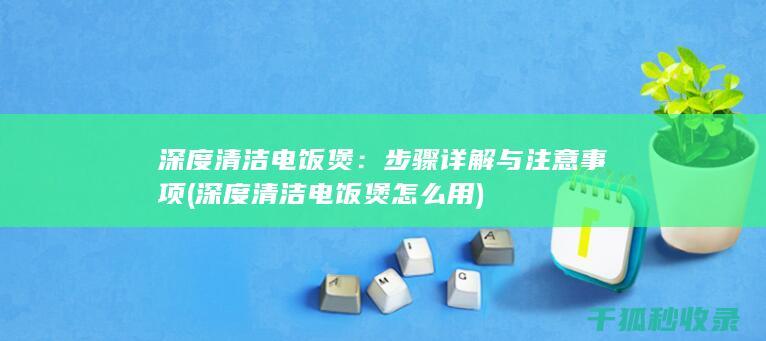 深度清洁电饭煲：步骤详解与注意事项 (深度清洁电饭煲怎么用)
