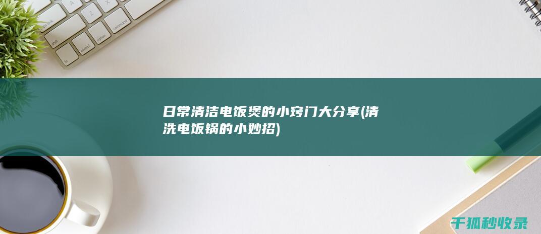 日常清洁电饭煲的小窍门大分享 (清洗电饭锅的小妙招)