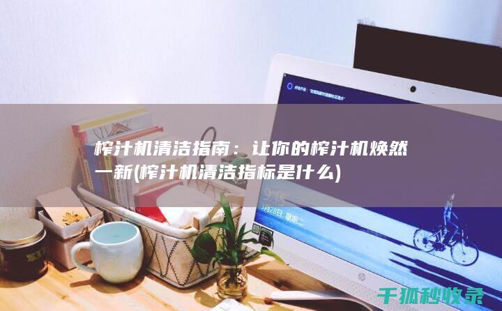 榨汁机清洁指南：让你的榨汁机焕然一新 (榨汁机清洁指标是什么)