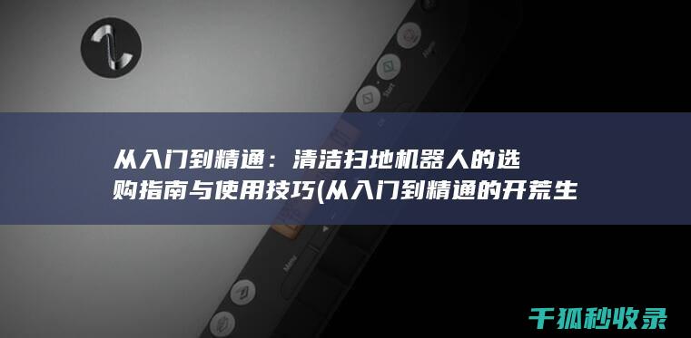 从入门到精通：清洁扫地机器人的选购指南与使用技巧 (从入门到精通的开荒生活全文免费阅读)