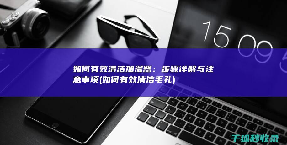 如何有效清洁加湿器：步骤详解与注意事项 (如何有效清洁毛孔)