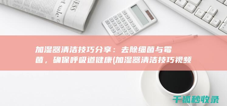加湿器清洁技巧分享：去除细菌与霉菌，确保呼吸道健康 (加湿器清洁技巧视频)