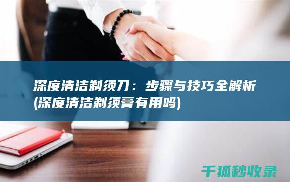 深度清洁剃须刀：步骤与技巧全解析 (深度清洁剃须膏有用吗)