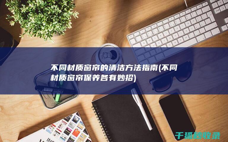 不同材质窗帘的清洁方法指南 (不同材质窗帘保养各有妙招)
