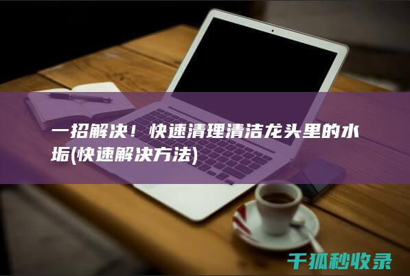 一招解决！快速清理清洁龙头里的水垢 (快速解决方法)